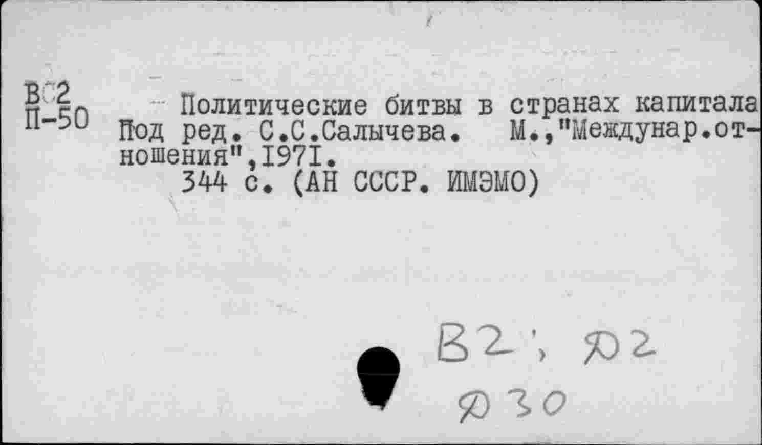 ﻿₽ £п Политические битвы в странах капитала и-ои д.од ред. с.С.Салычева.	М.,"Меадунар.от-
ношения”. 1971.
344 с. (АН СССР. ИМЭМО)